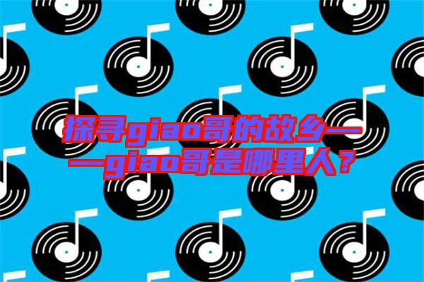 探尋giao哥的故鄉(xiāng)——giao哥是哪里人？