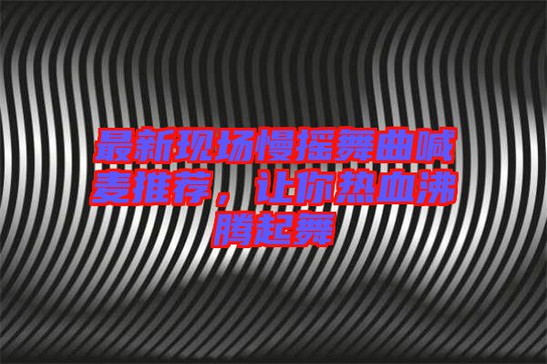 最新現(xiàn)場慢搖舞曲喊麥推薦，讓你熱血沸騰起舞