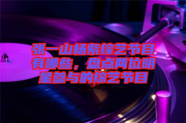 張一山楊紫綜藝節(jié)目有哪些，盤點(diǎn)兩位明星參與的綜藝節(jié)目