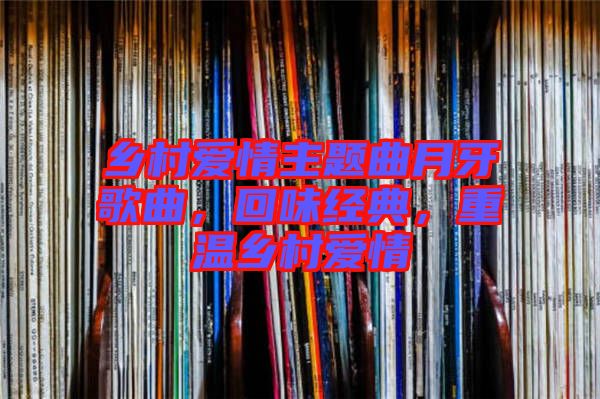 鄉(xiāng)村愛情主題曲月牙歌曲，回味經(jīng)典，重溫鄉(xiāng)村愛情
