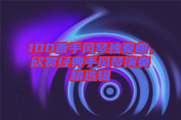 100首手風(fēng)琴獨奏曲，欣賞經(jīng)典手風(fēng)琴演奏精選輯