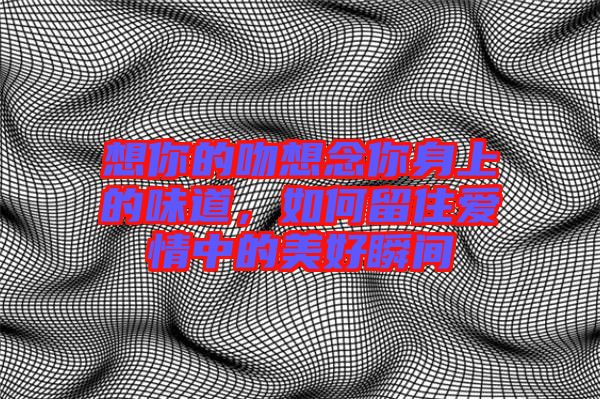 想你的吻想念你身上的味道，如何留住愛情中的美好瞬間