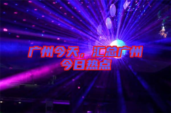 廣州今天，匯總廣州今日熱點