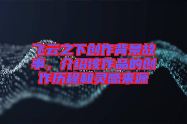 飛云之下創(chuàng)作背景故事，介紹該作品的創(chuàng)作歷程和靈感來源