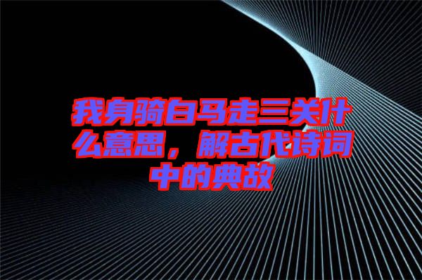 我身騎白馬走三關什么意思，解古代詩詞中的典故
