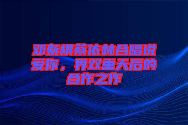 鄧紫棋蔡依林合唱說愛你，界雙重天后的合作之作