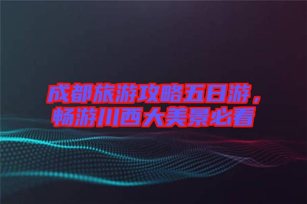 成都旅游攻略五日游，暢游川西大美景必看
