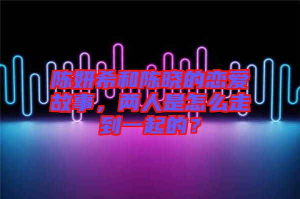陳妍希和陳曉的戀愛故事，兩人是怎么走到一起的？