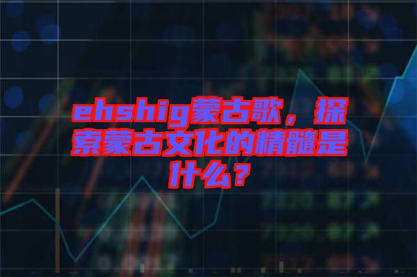 ehshig蒙古歌，探索蒙古文化的精髓是什么？