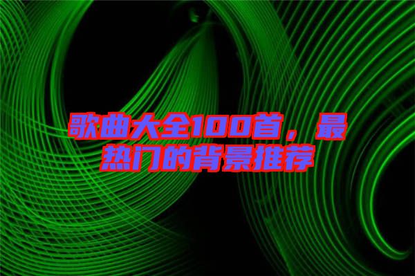 歌曲大全100首，最熱門的背景推薦