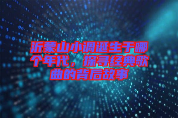 沂蒙山小調(diào)誕生于哪個年代，探尋經(jīng)典歌曲的背后故事