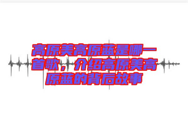 高原美高原藍(lán)是哪一首歌，介紹高原美高原藍(lán)的背后故事