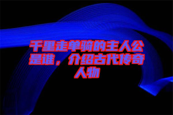 千里走單騎的主人公是誰，介紹古代傳奇人物