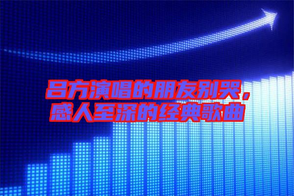 呂方演唱的朋友別哭，感人至深的經(jīng)典歌曲