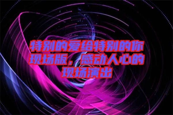 特別的愛給特別的你現(xiàn)場版，感動(dòng)人心的現(xiàn)場演出