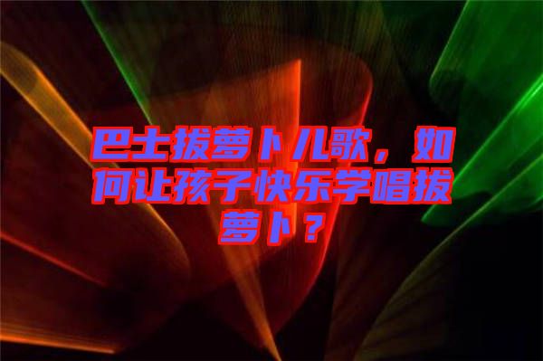 巴士拔蘿卜兒歌，如何讓孩子快樂(lè)學(xué)唱拔蘿卜？
