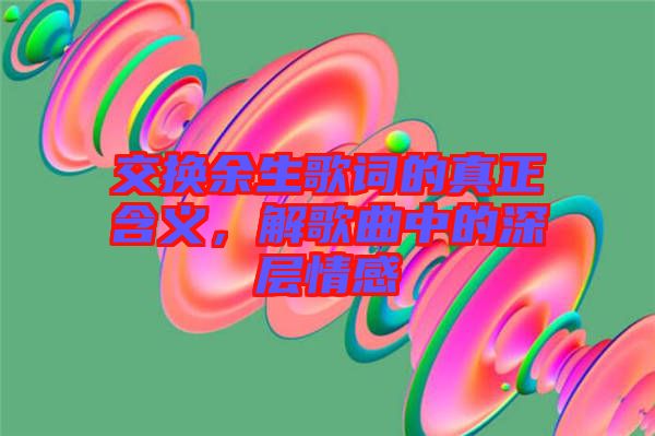 交換余生歌詞的真正含義，解歌曲中的深層情感
