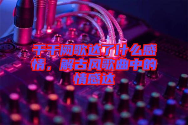 千千闕歌達(dá)了什么感情，解古風(fēng)歌曲中的情感達(dá)