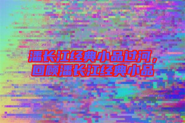 潘長(zhǎng)江經(jīng)典小品過(guò)河，回顧潘長(zhǎng)江經(jīng)典小品