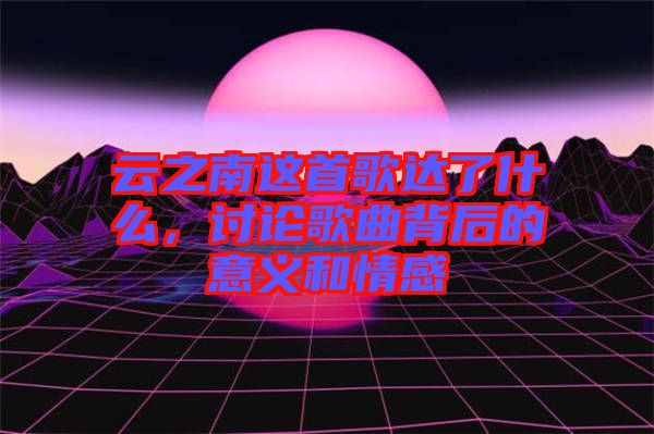 云之南這首歌達(dá)了什么，討論歌曲背后的意義和情感