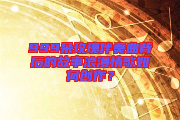 999朵玫瑰伴奏曲背后的故事浪漫情歌如何創(chuàng)作？