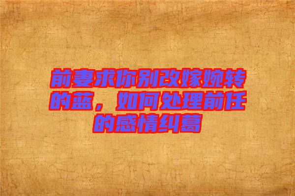 前妻求你別改嫁婉轉(zhuǎn)的藍(lán)，如何處理前任的感情糾葛