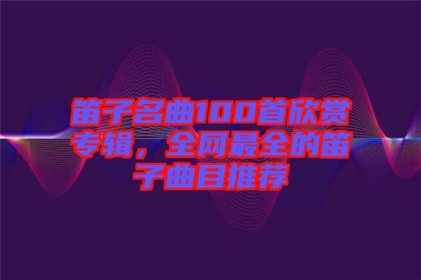笛子名曲100首欣賞專輯，全網最全的笛子曲目推薦