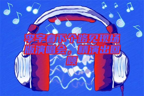 李宇春下個(gè)路見(jiàn)現(xiàn)場(chǎng)版演唱會(huì)，精演出回顧