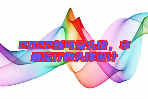 2022新可愛(ài)頭像，享最流行的頭像設(shè)計(jì)