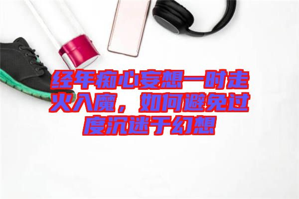 經(jīng)年癡心妄想一時(shí)走火入魔，如何避免過(guò)度沉迷于幻想