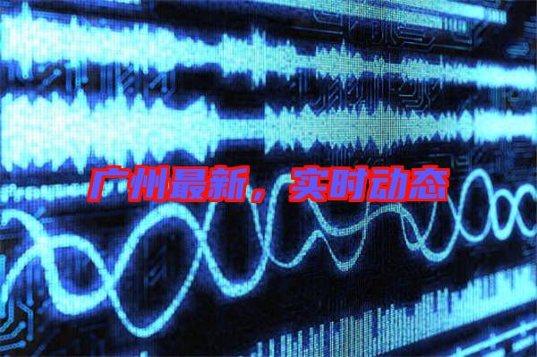 廣州最新，實(shí)時動態(tài)