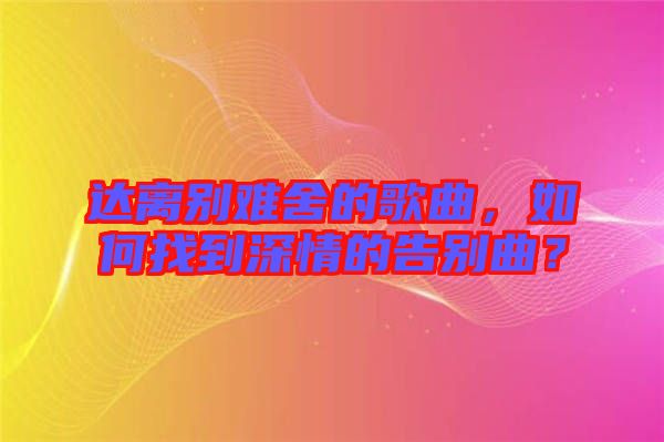 達(dá)離別難舍的歌曲，如何找到深情的告別曲？