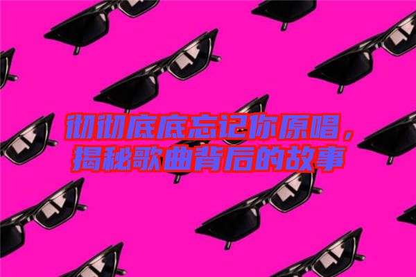 徹徹底底忘記你原唱，揭秘歌曲背后的故事