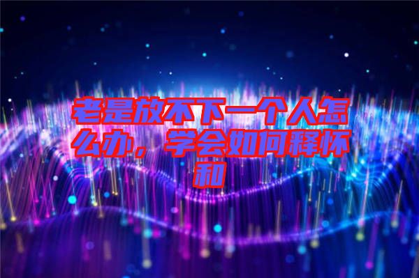 老是放不下一個(gè)人怎么辦，學(xué)會(huì)如何釋懷和