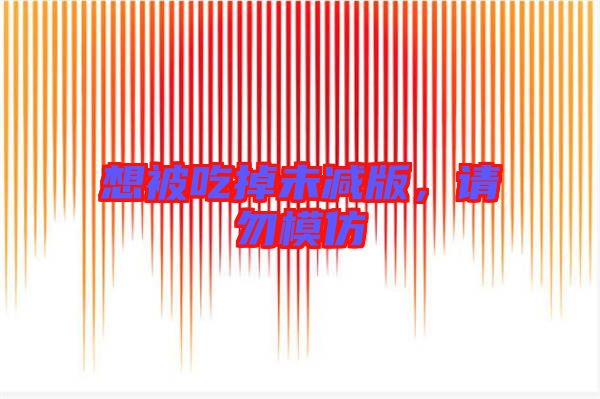 想被吃掉未減版，請(qǐng)勿模仿