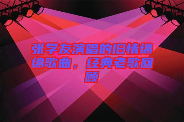 張學(xué)友演唱的舊情綿綿歌曲，經(jīng)典老歌回顧