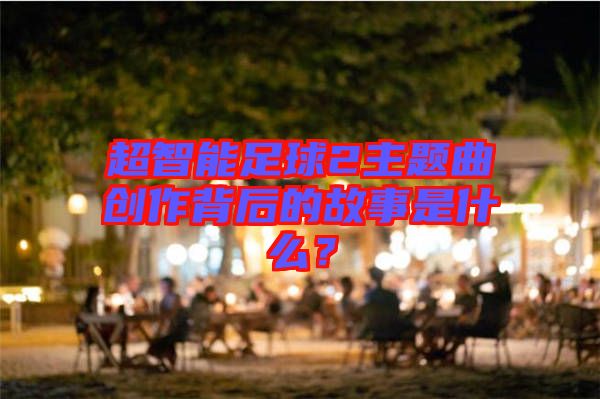 超智能足球2主題曲創(chuàng)作背后的故事是什么？