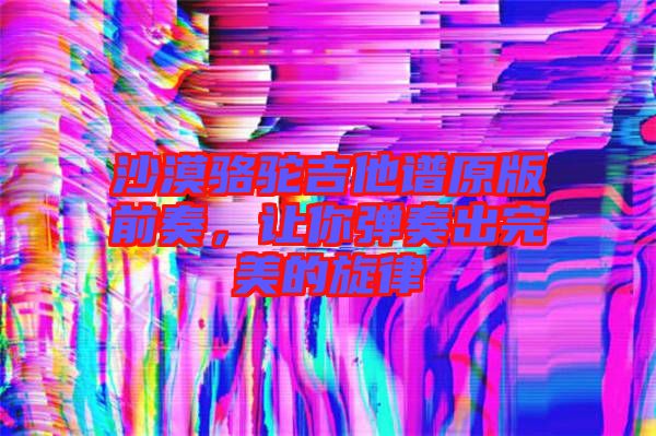 沙漠駱駝吉他譜原版前奏，讓你彈奏出完美的旋律