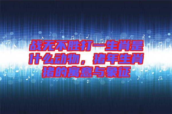 戰(zhàn)無不勝打一生肖是什么動(dòng)物，豬年生肖豬的寓意與象征