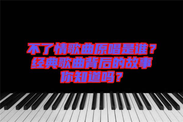 不了情歌曲原唱是誰？經(jīng)典歌曲背后的故事你知道嗎？