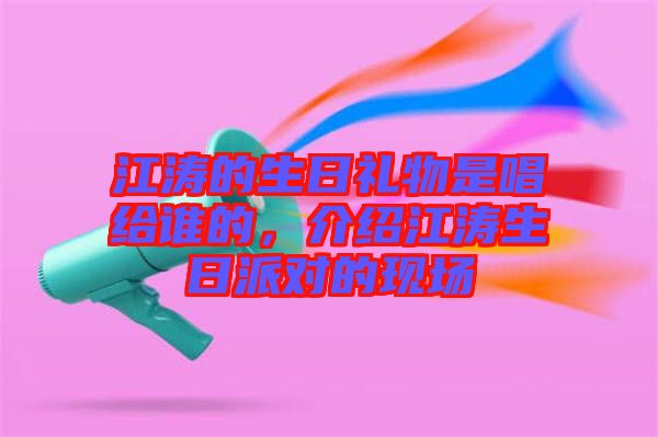 江濤的生日禮物是唱給誰的，介紹江濤生日派對的現(xiàn)場