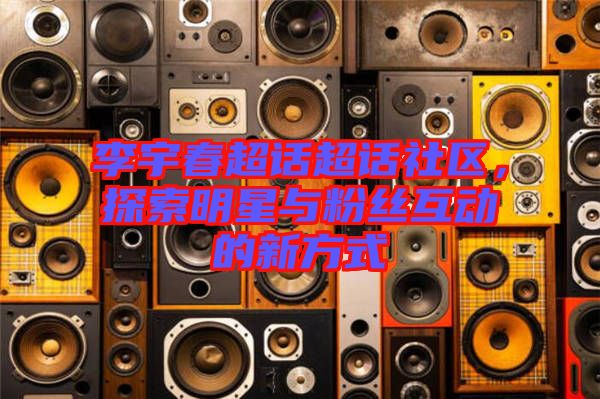 李宇春超話超話社區(qū)，探索明星與粉絲互動(dòng)的新方式