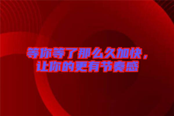 等你等了那么久加快，讓你的更有節(jié)奏感