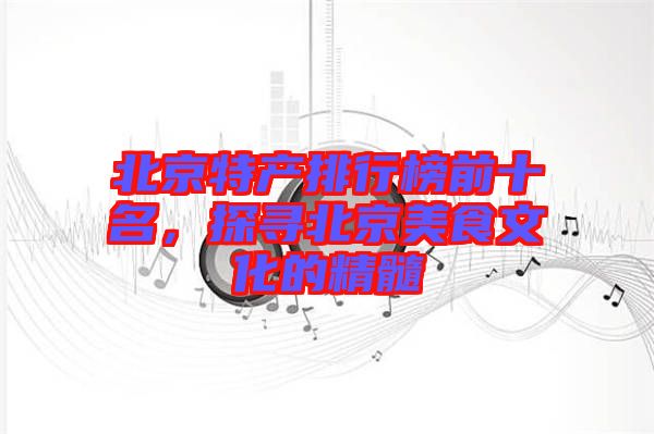 北京特產(chǎn)排行榜前十名，探尋北京美食文化的精髓