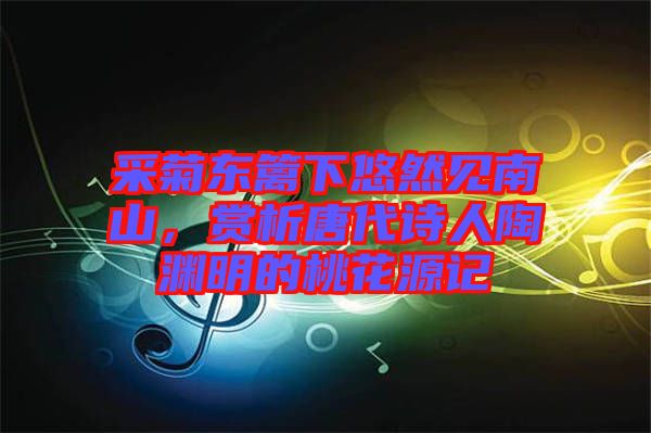 采菊東籬下悠然見南山，賞析唐代詩人陶淵明的桃花源記