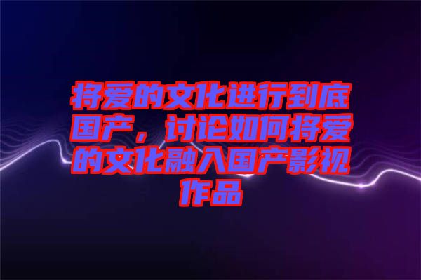 將愛的文化進(jìn)行到底國產(chǎn)，討論如何將愛的文化融入國產(chǎn)影視作品