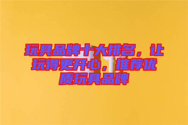 玩具品牌十大排名，讓玩得更開心，推薦優(yōu)質(zhì)玩具品牌