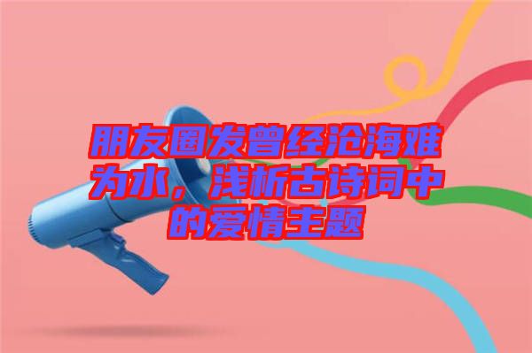 朋友圈發(fā)曾經(jīng)滄海難為水，淺析古詩詞中的愛情主題