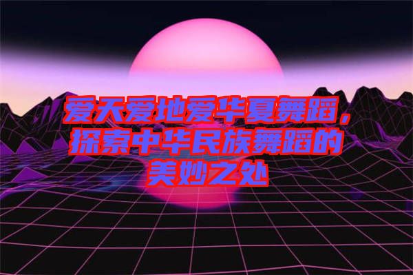 愛天愛地愛華夏舞蹈，探索中華民族舞蹈的美妙之處