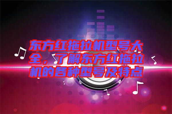 東方紅拖拉機型號大全，了解東方紅拖拉機的各種型號及特點